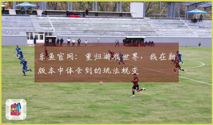 乐鱼官网：重归游戏世界，我在新版本中体会到的玩法蜕变