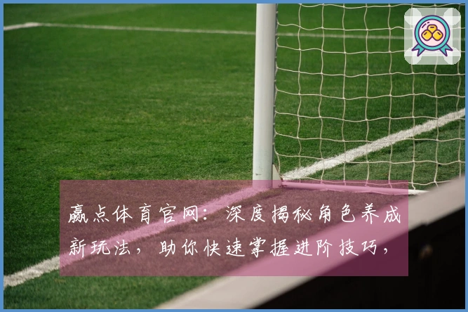 赢点体育官网：深度揭秘角色养成新玩法，助你快速掌握进阶技巧，领跑游戏战场！