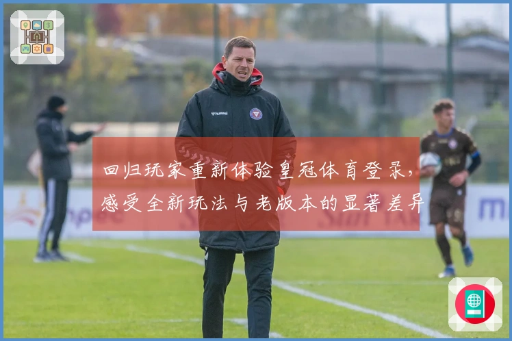 回归玩家重新体验皇冠体育登录，感受全新玩法与老版本的显著差异