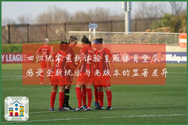 回归玩家重新体验皇冠体育登录，感受全新玩法与老版本的显著差异