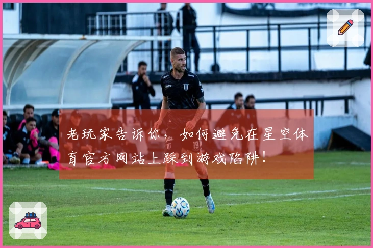 老玩家告诉你，如何避免在星空体育官方网站上踩到游戏陷阱！