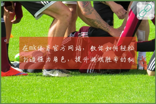 在mk体育官方网站，教你如何轻松打造强力角色，提升游戏胜率的秘籍