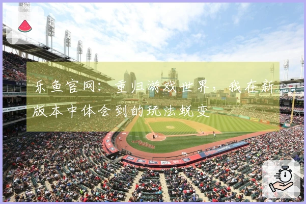 乐鱼官网：重归游戏世界，我在新版本中体会到的玩法蜕变