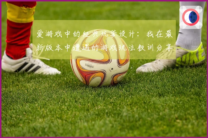 爱游戏中的经典坑爹设计：我在最新版本中遭遇的游戏玩法教训分享