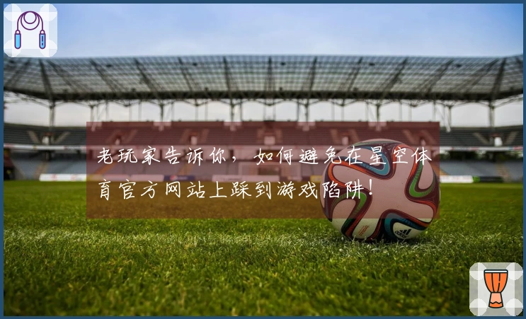 老玩家告诉你，如何避免在星空体育官方网站上踩到游戏陷阱！